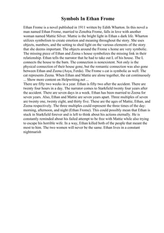 Symbols In Ethan Frome
Ethan Frome is a novel published in 1911 written by Edith Wharton. In this novel a
man named Ethan Frome, married to Zenobia Frome, falls in love with another
woman named Mattie Silver. Mattie is the bright light in Ethan s dark life. Wharton
utilizes symbolism to create emotion and meaning throughout the story. She uses
objects, numbers, and the setting to shed light on the various elements of the story
that she deems important. The objects around the Frome s home are very symbolic.
The missing piece of Ethan and Zeena s house symbolizes the missing link in their
relationship. Ethan tells the narrator that he had to take out L of his house. The L
connects the house to the barn. The connection is nonexistent. Not only is the
physical connection of their house gone, but the romantic connection was also gone
between Ethan and Zeena (Asya, Ferda). The Frome s cat is symbolic as well. The
cat represents Zeena. When Ethan and Mattie are alone together, the cat continuously
... Show more content on Helpwriting.net ...
There are fifty two weeks in a year. Ethan is fifty two after the accident. There are
twenty four hours in a day. The narrator comes to Starkfield twenty four years after
the accident. There are seven days in a week. Ethan has been married to Zeena for
seven years. Also, Ethan and Mattie are seven years apart. Three multiples of seven
are twenty one, twenty eight, and thirty five. These are the ages of Mattie, Ethan, and
Zeena respectively. The three multiples could represent the three times of the day:
morning, afternoon, and night (Ethan Frome). This could possibly mean that Ethan is
stuck in Starkfield forever and is left to think about his actions eternally. He is
constantly reminded about his failed attempt to be free with Mattie while also trying
to escape his horrible wife. In a way, Ethan killed both of the people that meant the
most to him. The two women will never be the same. Ethan lives in a constant
nightmarish
 