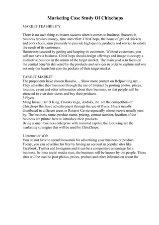 Marketing Case Study Of Chixchops
MARKET FEASIBILITY
There is no such thing as instant success when it comes to business. Success in
business requires money, time and effort. ChixChops, the home of grilled chicken
and pork chops, aims primarily to provide high quality products and service to satisfy
the needs of its customers.
Businesses succeed by getting and keeping its customers. Without customers, you
will not have a business. ChixChops should design offerings and image to occupy a
distinctive position in the minds of the target market. The main goal is to focus on
the central benefits delivered by the products and services in order to capture and win
not only the hearts but also the pockets of their target market.
TARGET MARKET
The proponents have chosen Rosario, ... Show more content on Helpwriting.net ...
They advertise their business through the use of Internet by posting photos, prices,
location, event and other information about their business, so that people will be
attracted to visit their stores and buy their products.
3.Flyers
Mang Inasal, Bar B King, Chooks to go, Andoks, etc. are the competitors of
Chixchops that have advertisement through the use of flyers. Flyers usually
distributed in different areas in Rosario Cavite especially where people usually pass
by. The business name, product name, pricing, contact number, location of the
business are printed here to introduce their products.
Being a small business enterprise with minimal capital, the following are the
marketing strategies that will be used by ChixChops:
1.Internet or Web
You do not have to spend thousands for advertising your business or product.
Today, you can advertise for free by having an account in popular sites like
Facebook, Twitter and Instagram and it can be a competitive advantage for a
business. In these social media sites, the business will be known by the people. These
sites will be used to post photos, prices, promos and other information about the
 