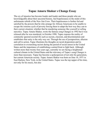 Tupac Amaru Shakur s Change Essay
The cry of injustice has become louder and louder and those people who are
knowledgeable about their ancestral history, feel hopelessness in the midst of this
unfortunate rebirth of the New Jim Crow. Their hopelessness is further fed and
satisfied by the powers that be who arrange for African Americans to be unable to
escape the extreme cycle of poverty forcing them to adapt the best way they can to
their current situation; whether that be murdering someone like yourself or selling
narcotics. Tupac Amaru Shakur, wrote the famous song Changes in 1992 but it was
released after he was murdered, in October 1998. Tupac exposes the reality of
commonly ignored societal ills such as racism, classism, and discrimination and
establishes that unity is the only way out. Through the use of juxtaposition, allusion
and call to action, Tupac illustrates his thoughts on racial desperation and its
correlation to overarching racism during the period of social unrest in the United
States and the importance of establishing a united front to fight back. Although
written more than twenty four years ago, currently we are facing a heightened
cultural climate in the United States and the relevancy of Tupac s song Changes is
more than necessary. Tupac has become a spokesperson of not only his generation,
but current American society. Tupac Amaru Shakur was born on June 16, 1971 in
East Harlem, New York, in the United States. Tupac was the top rapper of his time,
not only for his music, but also
 