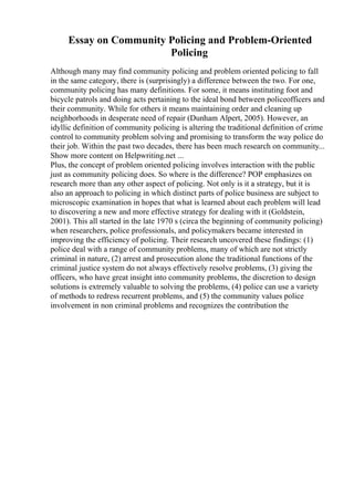 Essay on Community Policing and Problem-Oriented
Policing
Although many may find community policing and problem oriented policing to fall
in the same category, there is (surprisingly) a difference between the two. For one,
community policing has many definitions. For some, it means instituting foot and
bicycle patrols and doing acts pertaining to the ideal bond between policeofficers and
their community. While for others it means maintaining order and cleaning up
neighborhoods in desperate need of repair (Dunham Alpert, 2005). However, an
idyllic definition of community policing is altering the traditional definition of crime
control to community problem solving and promising to transform the way police do
their job. Within the past two decades, there has been much research on community...
Show more content on Helpwriting.net ...
Plus, the concept of problem oriented policing involves interaction with the public
just as community policing does. So where is the difference? POP emphasizes on
research more than any other aspect of policing. Not only is it a strategy, but it is
also an approach to policing in which distinct parts of police business are subject to
microscopic examination in hopes that what is learned about each problem will lead
to discovering a new and more effective strategy for dealing with it (Goldstein,
2001). This all started in the late 1970 s (circa the beginning of community policing)
when researchers, police professionals, and policymakers became interested in
improving the efficiency of policing. Their research uncovered these findings: (1)
police deal with a range of community problems, many of which are not strictly
criminal in nature, (2) arrest and prosecution alone the traditional functions of the
criminal justice system do not always effectively resolve problems, (3) giving the
officers, who have great insight into community problems, the discretion to design
solutions is extremely valuable to solving the problems, (4) police can use a variety
of methods to redress recurrent problems, and (5) the community values police
involvement in non criminal problems and recognizes the contribution the
 