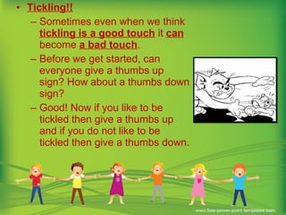 • Tickling!!
– Sometimes even when we think
tickling is a good touch it can
become a bad touch.
– Before we get started, can
everyone give a thumbs up
sign? How about a thumbs down
sign?
– Good! Now if you like to be
tickled then give a thumbs up
and if you do not like to be
tickled then give a thumbs down.
 