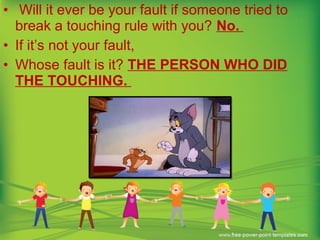 • Will it ever be your fault if someone tried to
break a touching rule with you? No.
• If it’s not your fault,
• Whose fault is it? THE PERSON WHO DID
THE TOUCHING.
 