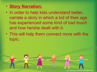 • Story Narration:
• In order to help kids understand better,
narrate a story in which a kid of their age
has experienced some kind of bad touch
and how he/she dealt with it.
• This will help them connect more with the
topic.
 