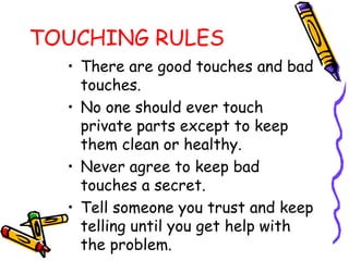 TOUCHING RULES
• There are good touches and bad
touches.
• No one should ever touch
private parts except to keep
them clean or healthy.
• Never agree to keep bad
touches a secret.
• Tell someone you trust and keep
telling until you get help with
the problem.
 