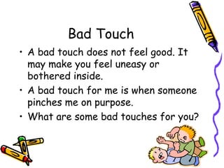 Bad Touch
• A bad touch does not feel good. It
may make you feel uneasy or
bothered inside.
• A bad touch for me is when someone
pinches me on purpose.
• What are some bad touches for you?
 