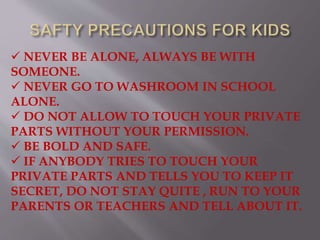  NEVER BE ALONE, ALWAYS BE WITH
SOMEONE.
 NEVER GO TO WASHROOM IN SCHOOL
ALONE.
 DO NOT ALLOW TO TOUCH YOUR PRIVATE
PARTS WITHOUT YOUR PERMISSION.
 BE BOLD AND SAFE.
 IF ANYBODY TRIES TO TOUCH YOUR
PRIVATE PARTS AND TELLS YOU TO KEEP IT
SECRET, DO NOT STAY QUITE , RUN TO YOUR
PARENTS OR TEACHERS AND TELL ABOUT IT.
 