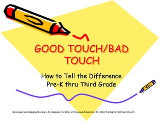 GOOD TOUCH/BAD
TOUCH
How to Tell the Difference
Pre-K thru Third Grade
Developed and designed by Mary Jo Sampson, Director of Religious Education, St. John the Baptist Catholic Church
 