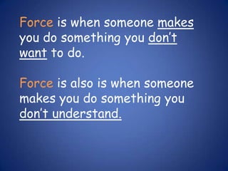 Force is when someone makes you do something you don’t want to do.  Force is also is when someone makes you do something you don’t understand. 