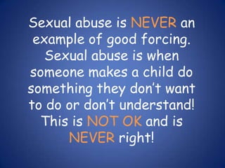 Sexual abuse is NEVER an example of good forcing.  Sexual abuse is when someone makes a child do something they don’t want to do or don’t understand!  This is NOT OK and is NEVER right!