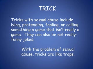 TRICKTricks with sexual abuse include lying, pretending, fooling, or calling something a game that isn’t really a game.  They can also be not really-funny jokes.With the problem of sexual abuse, tricks are like traps.