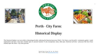 Perth - City Farm:
Historical Display
This historical display is set out within a chronological order, indicting the historical processes Perth - City Farm, a not for profit - community garden / youth
organization and how it has been situated upon its present location. It also incorporates many other past, historical activities / processes that have been
situated upon the Perth - City Farm precinct.
Done By: Peter, N, Evans (BA - Sus – Dev / History)
Date:11/12/2014 Email admin@echocredits.com.au
1
 