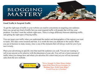 Good Traffic Is Targeted Traffic To get the right type of traffic to your website you need to concentrate on targeting your audience.  Sure you can get any kind of traffic but you want targeted traffic with people that will buy your  products. You don’t want the website sight-seers. There is a huge difference between obtaining traffic and getting the right types of buying traffic. You can target your traffic when you understand the market and demographics of the regions you want  to reach. This takes some research and time. It is worth the time you dedicate to the search. When  you are in business to make money, time is one of the elements that will always work for you if you use it wisely. Place your advertising on specific sites that reach the audience you seek. You are not wanting to  sell to just anyone so be selective with the placement of your ads. You will see a lower amount of traffic when you change how and where you advertise for a short time yet you will see increased  sales from the new methods. ” Never Struggle To Make Money Online Again With These Proven Strategies To Building Mass- Profit Niche Blogs!” Even If You Are A Newbies! 
