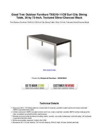 Good Trex Outdoor Furniture TX8310-11CB Surf City Dining
     Table, 36 by 73-Inch, Textured Silver/Charcoal Black
Trex Outdoor Furniture TX8310-11CB Surf City Dining Table, 36 by 73-Inch, Textured Silver/Charcoal Black




                                            View large image




                             Product By Polywood Furniture – DROPSHIP




                                        Technical Details
    Spacious 36? x 73? dining table is constructed of a sturdy, powder-coated aluminum frame and solid
    HDPE recycled lumber slats
    Unlike real wood, HDPE recycled lumber won’t rot, crack or splinter; durable HDPE lumber slats give the
    look of painted wood without the maintenance
    Resists environmental stresses including stains, insects, corrosive substances and salt spray; all hardware
    is genuine stainless steel
    Minimal assembly required; made in the USA
    Measures 35-1/6 Inch wide by 73-1/8 Inch deep by 29 Inch high; 20-year limited warranty
 