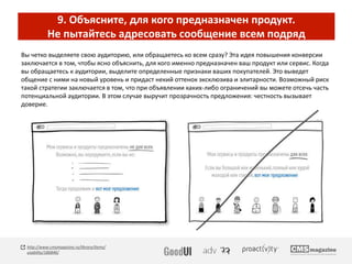 9. Объясните, для кого предназначен продукт.
Не пытайтесь адресовать сообщение всем подряд
Вы четко выделяете свою аудиторию, или обращаетесь ко всем сразу? Эта идея повышения конверсии
заключается в том, чтобы ясно объяснить, для кого именно предназначен ваш продукт или сервис. Когда
вы обращаетесь к аудитории, выделите определенные признаки ваших покупателей. Это выведет
общение с ними на новый уровень и придаст некий оттенок эксклюзива и элитарности. Возможный риск
такой стратегии заключается в том, что при объявлении каких-либо ограничений вы можете отсечь часть
потенциальной аудитории. В этом случае выручит прозрачность предложения: честность вызывает
доверие.
http://www.cmsmagazine.ru/library/items/
usability/186846/
 