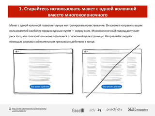 1. Старайтесь использовать макет с одной колонкой
вместо многоколоночного
Макет с одной колонкой позволяет лучше контролировать повествование. Он сможет направить ваших
пользователей наиболее предсказуемым путем — сверху вниз. Многоколоночный подход допускает
риск того, что пользователь может отвлечься от основной цели страницы. Направляйте людей с
помощью рассказа с обязательным призывом к действию в конце.
http://www.cmsmagazine.ru/library/items/
usability/186846/
 