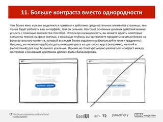 11. Больше контраста вместо однородности
Чем более явно и резко выделяются призывы к действию среди остальных элементов страницы, тем
лучше будет работать ваш интерфейс, тем он сильнее. Контраст основных целевых действий можно
усилить с помощью множества способов. Используя насыщенность, вы можете делать некоторые
элементы темнее на фоне светлых, с помощью глубины вы заставляете предметы казаться ближе на
фоне остального контента, который выглядит более отдаленным (используйте тени и градиенты).
Наконец, вы можете подобрать дополняющие цвета из цветового круга (например, желтый и
фиолетовый) для еще большего усиления. Однако не стоит чрезмерно увлекаться: контраст между
контентом и основным действием должен быть сбалансирован.
http://www.cmsmagazine.ru/library/items/
usability/186846/
 