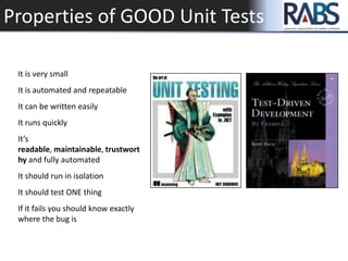 Properties of GOOD Unit Tests
It is very small
It is automated and repeatable
It can be written easily
It runs quickly
It’s
readable, maintainable, trustwort
hy and fully automated
It should run in isolation
It should test ONE thing
If it fails you should know exactly
where the bug is
 