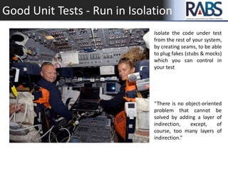 Good Unit Tests - Run in Isolation
Isolate the code under test
from the rest of your system,
by creating seams, to be able
to plug fakes (stubs & mocks)
which you can control in
your test
“There is no object-oriented
problem that cannot be
solved by adding a layer of
indirection, except, of
course, too many layers of
indirection.”
 