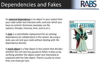 Dependencies and Fakes
An external dependency is an object in your system that
your code under test interacts with, and over which you
have no control. (Common examples are file
systems, threads, memory, time, and so on.)
A stub is a controllable replacement for an existing
dependency (or collaborator) in the system. By using a
stub, you can test your code without dealing with the
dependency directly.
A mock object is a fake object in the system that decides
whether the unit test has passed or failed. It does so by
verifying whether the object under test interacted as
expected with the fake object. There’s usually no more
than one mock per test.
 