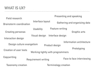 WHAT IS UX?
Interface designVisual design
Field research
Face to face interviewing
Creation of user tests
Gathering and organizing data
Creating personas
Product design
Feature writing
Requirement writing
Graphic arts
Interaction design
Information architecture
Usability
Prototyping
Interface layout
Taxonomy creation Terminology creation
Copywriting
Presenting and speaking
Working tightly with programmers
Brainstorm coordination
Design culture evangelism
 