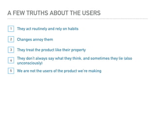 They act routinely and rely on habits1
They treat the product like their property3
They don’t always say what they think, and sometimes they lie (also
unconsciously)
4
5 We are not the users of the product we’re making
Changes annoy them2
A FEW TRUTHS ABOUT THE USERS
 