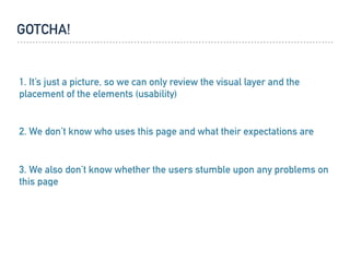 GOTCHA!
1. It’s just a picture, so we can only review the visual layer and the
placement of the elements (usability)
3. We also don’t know whether the users stumble upon any problems on
this page
2. We don’t know who uses this page and what their expectations are
 