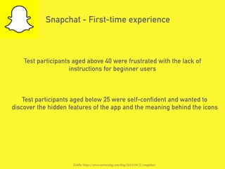Snapchat - First-time experience
Test participants aged above 40 were frustrated with the lack of
instructions for beginner users
Test participants aged below 25 were self-confident and wanted to
discover the hidden features of the app and the meaning behind the icons
Źródło: https://www.usertesting.com/blog/2015/04/21/snapchat/
 