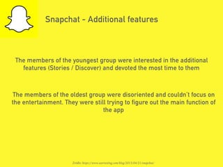 Snapchat - Additional features
The members of the youngest group were interested in the additional
features (Stories / Discover) and devoted the most time to them
The members of the oldest group were disoriented and couldn’t focus on
the entertainment. They were still trying to figure out the main function of
the app
Źródło: https://www.usertesting.com/blog/2015/04/21/snapchat/
 