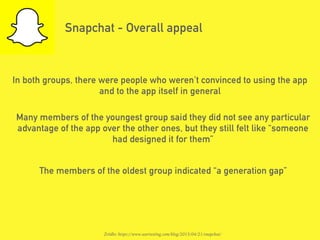 Snapchat - Overall appeal
In both groups, there were people who weren’t convinced to using the app
and to the app itself in general
Many members of the youngest group said they did not see any particular
advantage of the app over the other ones, but they still felt like “someone
had designed it for them”
Źródło: https://www.usertesting.com/blog/2015/04/21/snapchat/
The members of the oldest group indicated “a generation gap”
 
