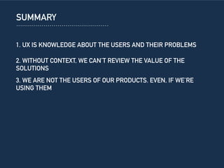 SUMMARY
1. UX IS KNOWLEDGE ABOUT THE USERS AND THEIR PROBLEMS
2. WITHOUT CONTEXT, WE CAN’T REVIEW THE VALUE OF THE
SOLUTIONS
3. WE ARE NOT THE USERS OF OUR PRODUCTS. EVEN, IF WE’RE
USING THEM
 