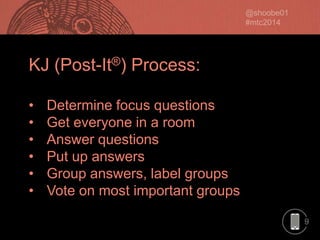 KJ (Post-It®) Process:
•
•
•
•
•
•

Determine focus questions
Get everyone in a room
Answer questions
Put up answers
Group answers, label groups
Vote on most important groups
9

 