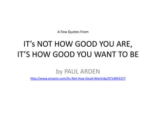 IT’S NOT HOW GOOD YOU ARE,IT’S HOW GOOD YOU WANT TO BE by PAUL ARDEN http://www.amazon.com/Its-Not-How-Good-Want/dp/0714843377 A Few Quotes From  