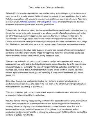 Good value from Orlando real estate

 Orlando Florida is really a location that conjures fascinating and exciting thoughts in the minds of
many people. It is actually an area that is renowned because of its many world class theme parks
that offer huge options with regards to entertainment, excitement as well as adventure. Apart from
its leisure jewels, Orlando real estate and College Park Florida are areas that provide desirable
real estate investment opportunities that offer good returns.


To begin with, the all-natural beauty that has established from expected and comfortable year long
climate has proved to be pretty an appeal to get a huge quantity of people who take a look at the
city either to pursue academic opportunities, business, tourism, or perhaps medical care. To
accommodate these huge people from visitors and also the residents who assist these folks,
Orlando real estate has had to grow incredibly to keep pace with these improvements and College
Park Florida is an area which has experienced a great piece of those real estate enhancements.


Downtown Orlando is the city's major business area and also consists of many commercial and
residential real estate improvements. These developments that define Orlando real estate also
include historical, cultural, entertainment, dining and retails spots.


When you are looking for a location to call home you can find various options with regards to
houses which are up for sale in the Orlando real estate market. Based on the style, cost, size and
structure that you are looking for, the property range in Orlando real estate expands from the
business area, visitors district, historical communities and private lakefront houses. To obtain
yourself a part of these real estate, you will be looking at rates options of between $50,300 to
$4,600,000.


Some other Orlando real estate properties that may be found available for sale consist of
condominiums with selections of a place in the very heart of the city or much more private options
that cost between $50,999 up to $2,500,000.


Waterfront properties, golf course houses as well as private residential areas, complete the listing
of properties that comprise Orlando real estate.


Resulting from its relatively close proximity and hassle-free access to central Florida, College Park
Florida has turn out to be an extremely well-known and reasonably priced residential spot
attracting all manner of young pros, families and investors towards the location. This specific
popular spot has in turn seen the improvement of bungalows, huge mansions as well as
outstanding condominiums that differ in price range and adequately fulfill the different wants of the
residents of College Park Florida.
 