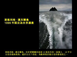 斯 凱利格 · 邁克爾島 ，位 於愛爾蘭 西南部 12 海里外的一座僅 0 ． 18 平方公里的遠海孤島 。建 於 公元 7 世紀，為歐洲現存最古老的修道院之一  斯 凱利格 · 邁克爾島 1996 年 認定為世界遺產   