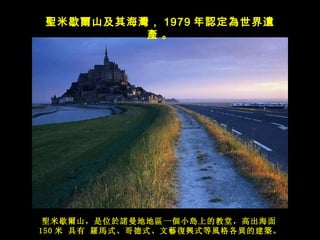 聖 米歇 爾 山， 是 位 於諾 曼 地 地 區 一 個 小 島 上的教堂，高出海面 150 米  具有  羅馬 式、哥 德 式、 文藝復興 式等 風 格各 異 的建 築 。 聖 米歇 爾 山及其海 灣 ， 1979 年 認定為世界遺產   。 