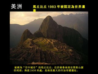 被 稱為 “ 空中城市 ” 的馬丘比丘， 位 於秘魯南部安第斯山脈的尾部，海拔 2430 米 處，是南美最大的印加帝國遺址。   美洲 馬丘比丘 1983 年被 認定為世界遺產   