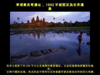 吳哥王朝留下有 200 平方公里 廣闊的舊都遺址。石造的建築物群藝術性極高， 它 與中國的長城、埃及的金字塔和印尼的婆羅浮屠並稱為世界的四大奇蹟。   柬埔寨 吳 哥 遺 址 ， 1992 年被 認定為世界遺產 