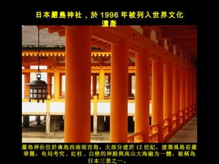 嚴島 神社位 於廣島西南部宮島，大部分建於 12 世紀，建築風格莊嚴華麗，布局考究 , 紅 柱 , 白壁的神殿 與高山大海融为一體，被稱為日本三景之一。   日本 嚴島神社，於 1996 年被列入世界文化 遺產 