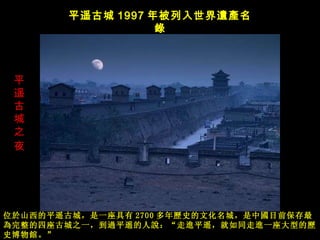 平遥古城之夜   平遥古城 1997 年被列入世界 遺產名錄 位 於山西的平遥古城，是一座具有 2700 多年 歷史的文化名城， 是中 國目前保存最為完整的四座古城之一，到過平遥的人說： “ 走 進平遥，就如同走進一座大型的歷史博物館。 ”   