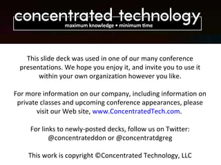 This slide deck was used in one of our many conference presentations. We hope you enjoy it, and invite you to use it within your own organization however you like. For more information on our company, including information on private classes and upcoming conference appearances, please visit our Web site,  www.ConcentratedTech.com .  For links to newly-posted decks, follow us on Twitter: @concentrateddon or @concentratdgreg This work is copyright ©Concentrated Technology, LLC 