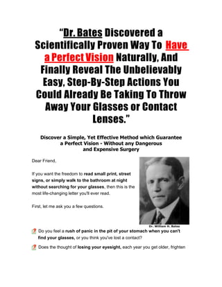 “Dr. Bates Discovered a
 Scientifically Proven Way To Have
   a Perfect Vision Naturally, And
  Finally Reveal The Unbelievably
   Easy, Step-By-Step Actions You
 Could Already Be Taking To Throw
    Away Your Glasses or Contact
              Lenses.”
    Discover a Simple, Yet Effective Method which Guarantee
           a Perfect Vision - Without any Dangerous
                     and Expensive Surgery

Dear Friend,


If you want the freedom to read small print, street
signs, or simply walk to the bathroom at night
without searching for your glasses, then this is the
most life-changing letter you'll ever read.


First, let me ask you a few questions.



                                                            Dr. William H. Bates
   Do you feel a rush of panic in the pit of your stomach when you can't
   find your glasses, or you think you've lost a contact?

   Does the thought of losing your eyesight, each year you get older, frighten
 