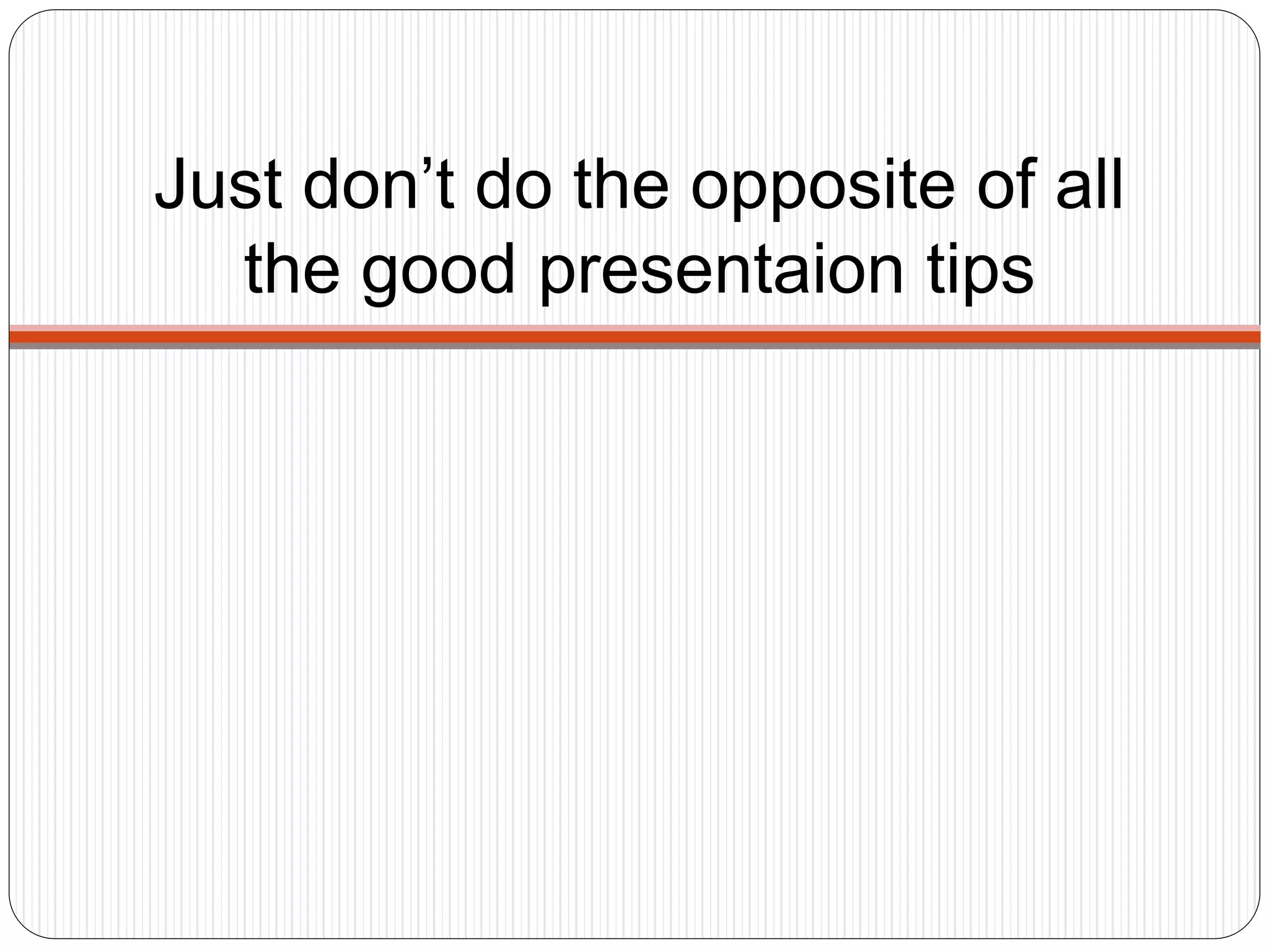 Just don’t do the opposite of all
the good presentaion tips