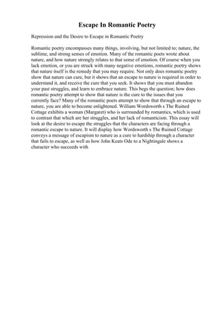 Escape In Romantic Poetry
Repression and the Desire to Escape in Romantic Poetry
Romantic poetry encompasses many things, involving, but not limited to; nature, the
sublime, and strong senses of emotion. Many of the romantic poets wrote about
nature, and how nature strongly relates to that sense of emotion. Of course when you
lack emotion, or you are struck with many negative emotions, romantic poetry shows
that nature itself is the remedy that you may require. Not only does romantic poetry
show that nature can cure, but it shows that an escape to nature is required in order to
understand it, and receive the cure that you seek. It shows that you must abandon
your past struggles, and learn to embrace nature. This begs the question; how does
romantic poetry attempt to show that nature is the cure to the issues that you
currently face? Many of the romantic poets attempt to show that through an escape to
nature, you are able to become enlightened. William Wordsworth s The Ruined
Cottage exhibits a woman (Margaret) who is surrounded by romantics, which is used
to contrast that which are her struggles, and her lack of romanticism. This essay will
look at the desire to escape the struggles that the characters are facing through a
romantic escape to nature. It will display how Wordsworth s The Ruined Cottage
conveys a message of escapism to nature as a cure to hardship through a character
that fails to escape, as well as how John Keats Ode to a Nightingale shows a
character who succeeds with
 