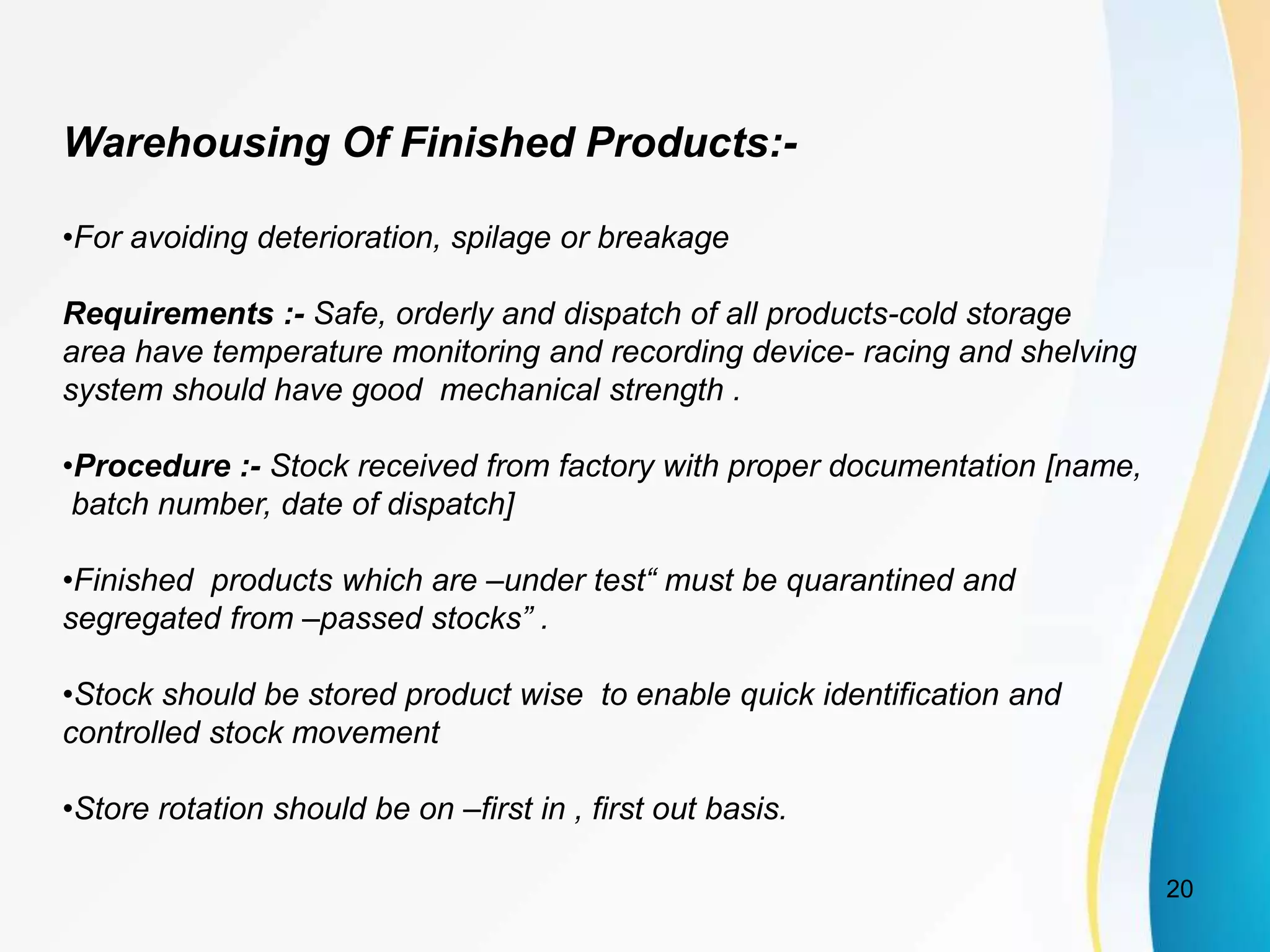 Warehousing Of Finished Products:-
•For avoiding deterioration, spilage or breakage
Requirements :- Safe, orderly and dispatch of all products-cold storage
area have temperature monitoring and recording device- racing and shelving
system should have good mechanical strength .
•Procedure :- Stock received from factory with proper documentation [name,
batch number, date of dispatch]
•Finished products which are –under test“ must be quarantined and
segregated from –passed stocks” .
•Stock should be stored product wise to enable quick identification and
controlled stock movement
•Store rotation should be on –first in , first out basis.
20
 