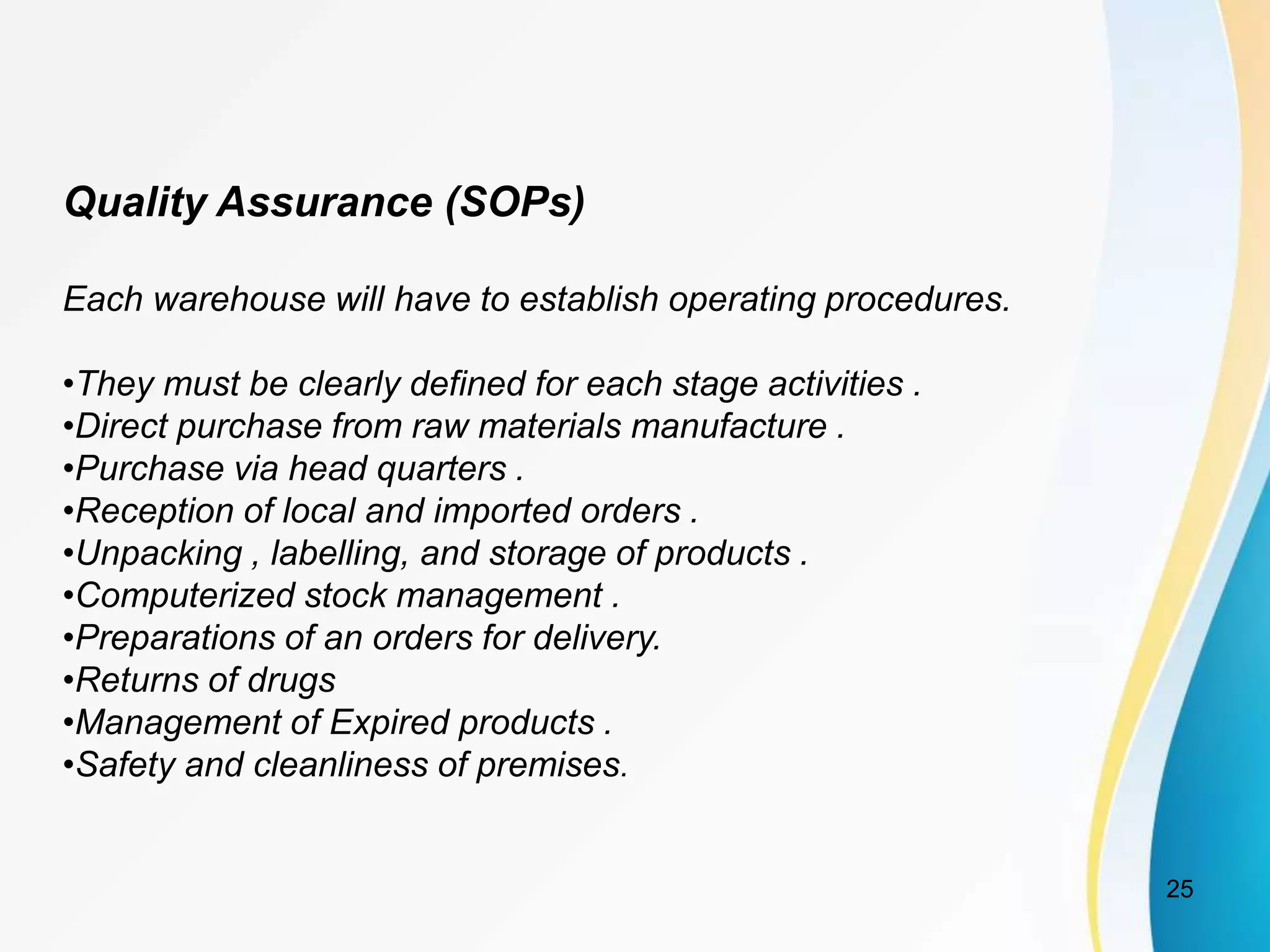Quality Assurance (SOPs)
Each warehouse will have to establish operating procedures.
•They must be clearly defined for each stage activities .
•Direct purchase from raw materials manufacture .
•Purchase via head quarters .
•Reception of local and imported orders .
•Unpacking , labelling, and storage of products .
•Computerized stock management .
•Preparations of an orders for delivery.
•Returns of drugs
•Management of Expired products .
•Safety and cleanliness of premises.
25
 