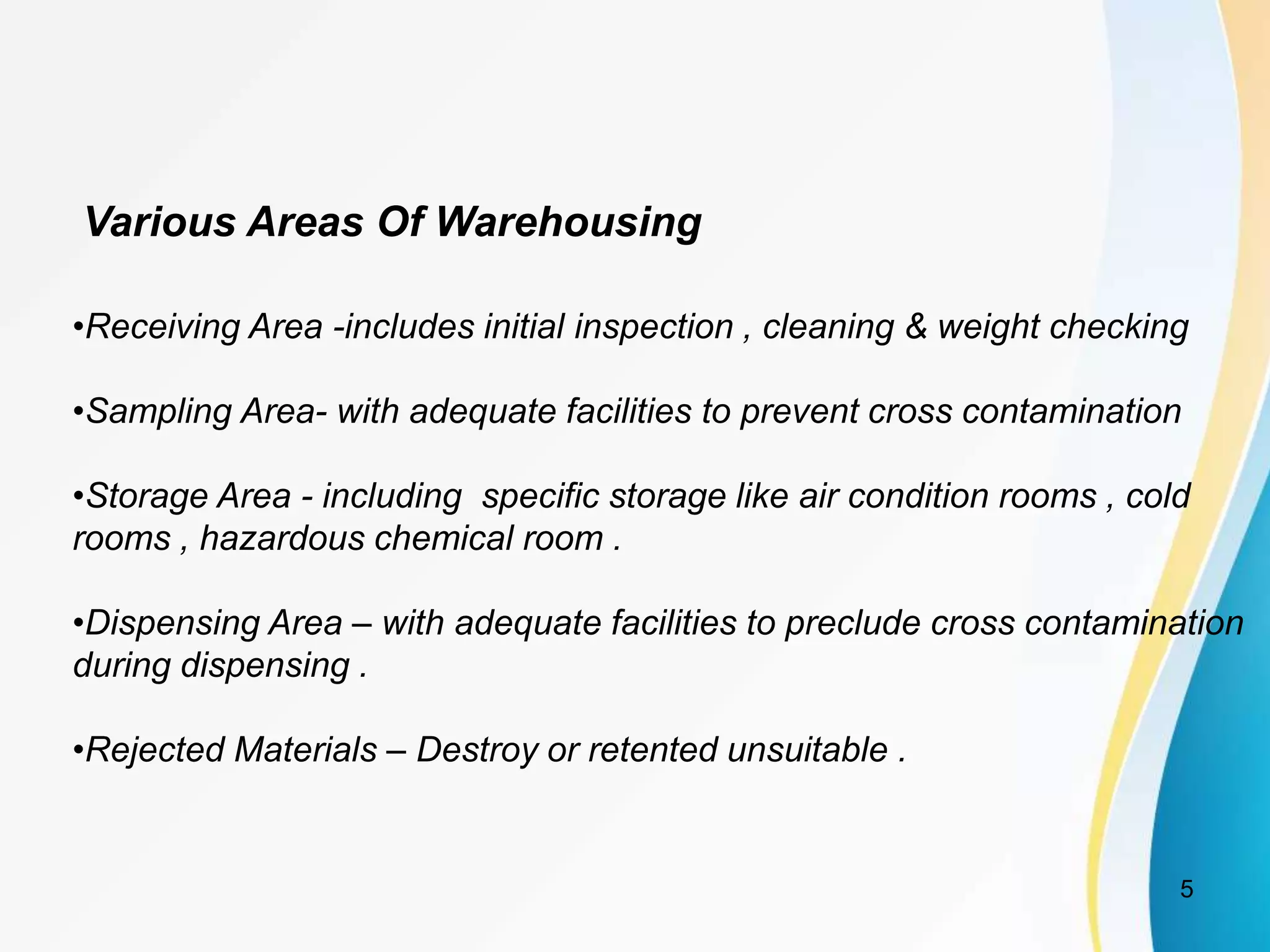 Various Areas Of Warehousing
•Receiving Area -includes initial inspection , cleaning & weight checking
•Sampling Area- with adequate facilities to prevent cross contamination
•Storage Area - including specific storage like air condition rooms , cold
rooms , hazardous chemical room .
•Dispensing Area – with adequate facilities to preclude cross contamination
during dispensing .
•Rejected Materials – Destroy or retented unsuitable .
5
 