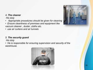 4. The cleaner
His duty
• Appropriate procedures should be given for cleaning
• Ensure cleanliness of premises and equipment like
vaccum cleaner , duster ,cloths etc.
• use air curtens and air tunnels
5. The security guard
His duty
• He is responsible for ensuring supervision and security of the
warehouse.
16
 