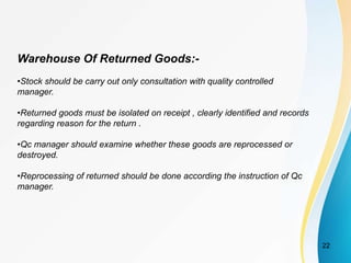 Warehouse Of Returned Goods:-
•Stock should be carry out only consultation with quality controlled
manager.
•Returned goods must be isolated on receipt , clearly identified and records
regarding reason for the return .
•Qc manager should examine whether these goods are reprocessed or
destroyed.
•Reprocessing of returned should be done according the instruction of Qc
manager.
22
 