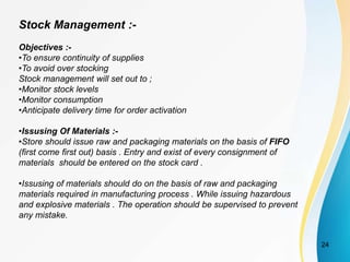 Stock Management :-
Objectives :-
•To ensure continuity of supplies
•To avoid over stocking
Stock management will set out to ;
•Monitor stock levels
•Monitor consumption
•Anticipate delivery time for order activation
•Issusing Of Materials :-
•Store should issue raw and packaging materials on the basis of FIFO
(first come first out) basis . Entry and exist of every consignment of
materials should be entered on the stock card .
•Issusing of materials should do on the basis of raw and packaging
materials required in manufacturing process . While issuing hazardous
and explosive materials . The operation should be supervised to prevent
any mistake.
24
 