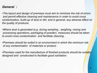 General :
•The layout and design of premises must aim to minimize the risk of errors
and permit effective cleaning and maintenance in order to avoid cross
contamination, build-up of dust or dirt, and in general, any adverse effect on
the quality of products.
•Where dust is generated (e.g. during sampling , weighing, mixing and
processing operations, packaging of powder), measures should be taken
to avoid cross contamination and facilitate cleaning .
•Premises should be suited in an environment in which the minimum risk
of any contamination of materials or product .
•Premises used for the manufacture of finished products should be suitably
designed and constructed to facilitate good sanitation .
8
 